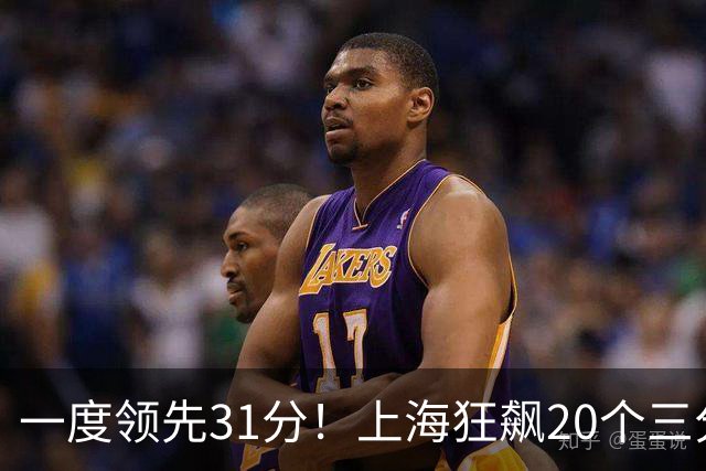 一度领先31分！上海狂飙20个三分打崩广东防线 卢伟末节放水还3-17