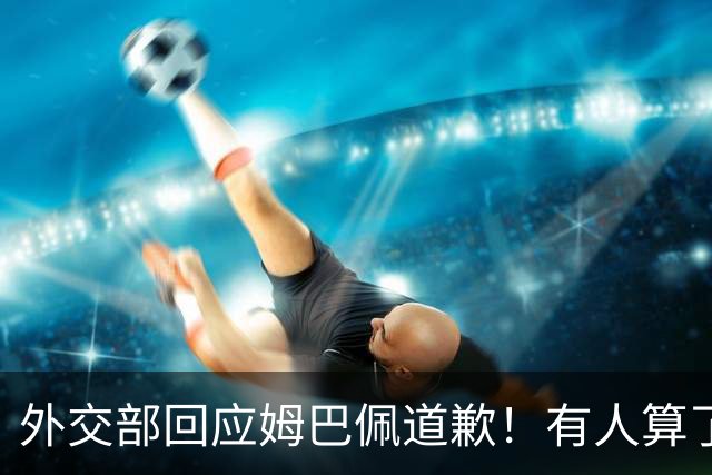 外交部回应姆巴佩道歉！有人算了笔账：24小时蒸发约1.6亿，还能挽回吗？