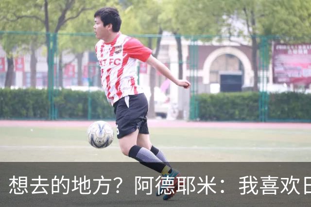 想去的地方？阿德耶米：我喜欢日本，也喜欢去阿尔巴尼亚