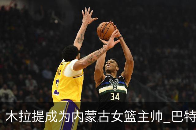 木拉提成为内蒙古女篮主帅 巴特尔担任领队