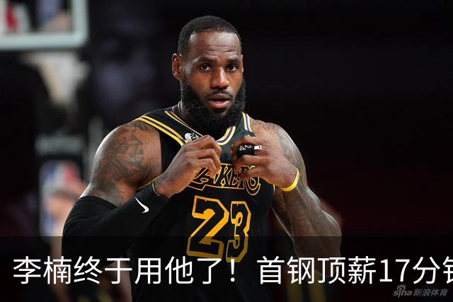 李楠终于用他了！首钢顶薪17分钟轰7+3+2，赛后透露目标不是刷得分，底气十足