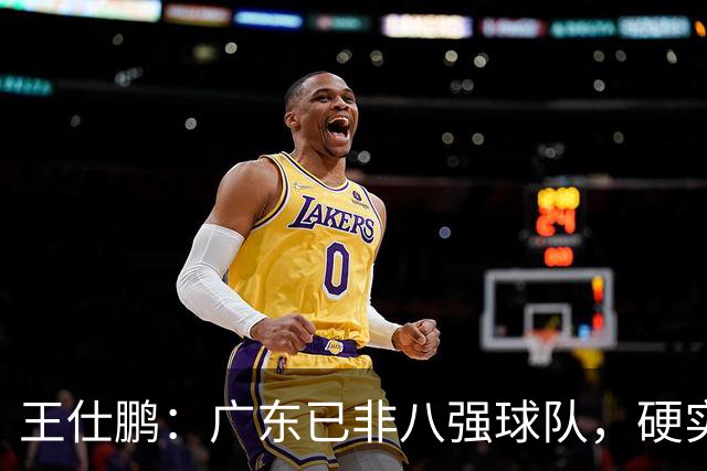 王仕鹏：广东已非八强球队，硬实力不强，本土无人能一场拿30分