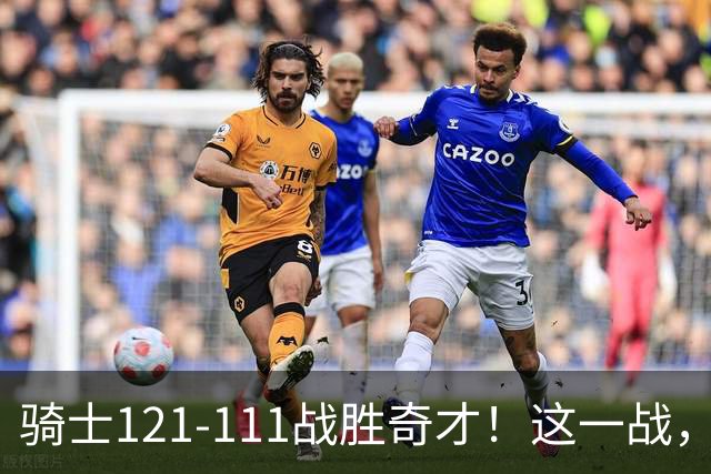 骑士121-111战胜奇才！这一战，我不得不承认4个事实！迪班萨不水