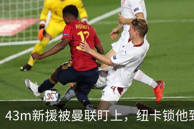 43m新援被曼联盯上，纽卡锁他到2031年