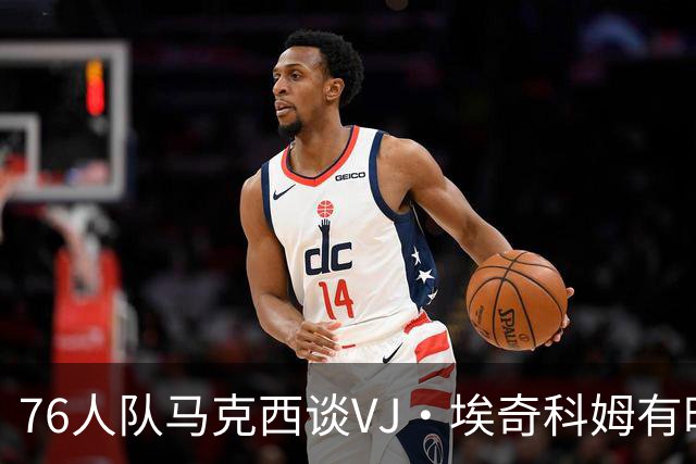 76人队马克西谈VJ·埃奇科姆有时让他恼火的事情：我会对他生气